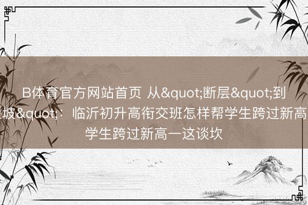 B体育官方网站首页 从"断层"到"缓坡"：临沂初升高衔交班怎样帮学生跨过新高一这谈坎