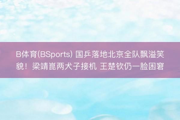 B体育(BSports) 国乒落地北京全队飘溢笑貌！梁靖崑两犬子接机 王楚钦仍一脸困窘