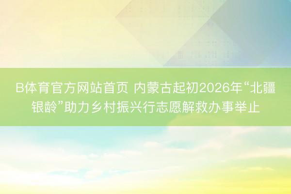 B体育官方网站首页 内蒙古起初2026年“北疆银龄”助力乡村振兴行志愿解救办事举止
