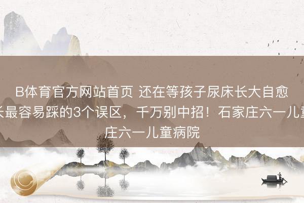 B体育官方网站首页 还在等孩子尿床长大自愈?家长最容易踩的3个误区,千万别中招!石家庄六一儿童病院