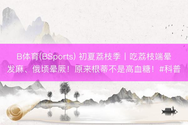B体育(BSports) 初夏荔枝季丨吃荔枝端晕发麻、俄顷晕厥!原来根蒂不是高血糖!#科普