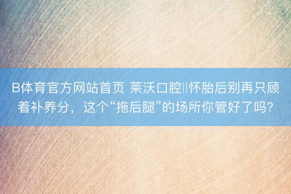 B体育官方网站首页 莱沃口腔‖怀胎后别再只顾着补养分,这个“拖后腿”的场所你管好了吗?