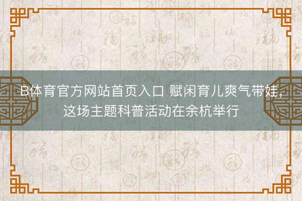 B体育官方网站首页入口 赋闲育儿爽气带娃,这场主题科普活动在余杭举行