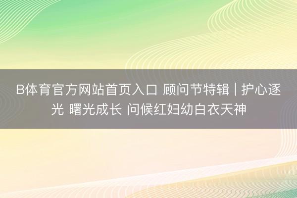 B体育官方网站首页入口 顾问节特辑 | 护心逐光 曙光成长 问候红妇幼白衣天神