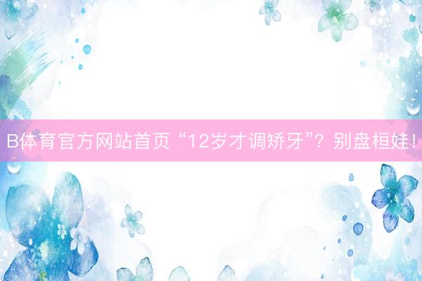 B体育官方网站首页 “12岁才调矫牙”？别盘桓娃！