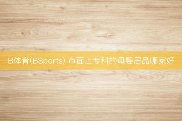 B体育(BSports) 市面上专科的母婴居品哪家好