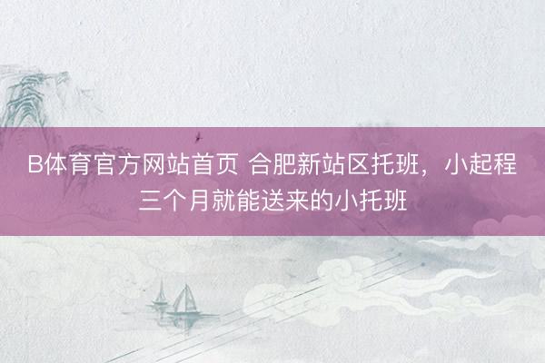 B体育官方网站首页 合肥新站区托班,小起程三个月就能送来的小托班