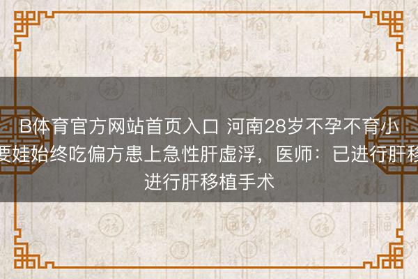 B体育官方网站首页入口 河南28岁不孕不育小伙，为要娃始终吃偏方患上急性肝虚浮，医师：已进行肝移植手术