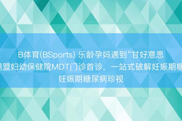B体育(BSports) 乐龄孕妈遇到“甘好意思”职守?锡盟妇幼保健院MDT门诊首诊,一站式破解妊娠期糖尿病珍视