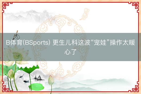 B体育(BSports) 更生儿科这波“宠娃”操作太暖心了