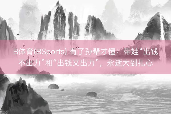 B体育(BSports) 有了孙辈才懂:带娃“出钱不出力”和“出钱又出力”,永逝大到扎心