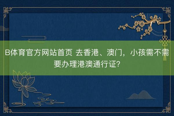 B体育官方网站首页 去香港、澳门,小孩需不需要办理港澳通行证?