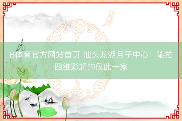 B体育官方网站首页 汕头龙湖月子中心：能拍四维彩超的仅此一家