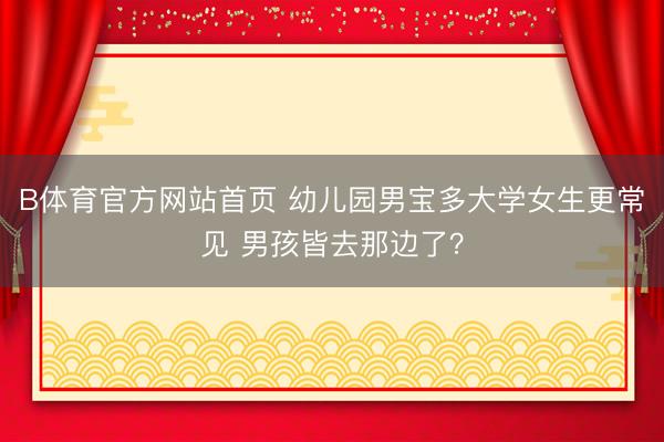 B体育官方网站首页 幼儿园男宝多大学女生更常见 男孩皆去那边了？