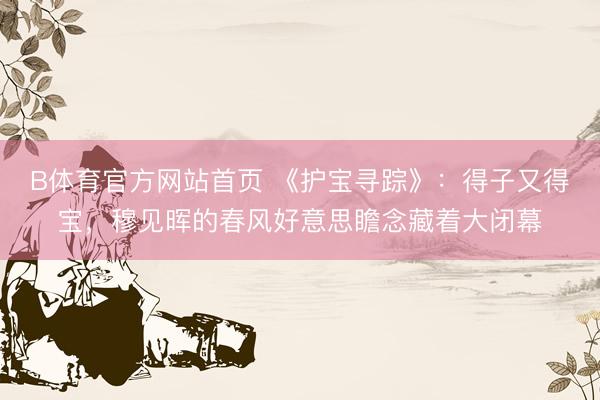 B体育官方网站首页 《护宝寻踪》:得子又得宝,穆见晖的春风好意思瞻念藏着大闭幕