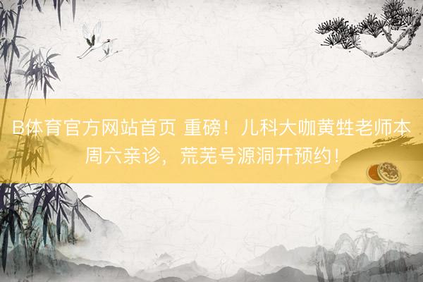 B体育官方网站首页 重磅！儿科大咖黄甡老师本周六亲诊，荒芜号源洞开预约！
