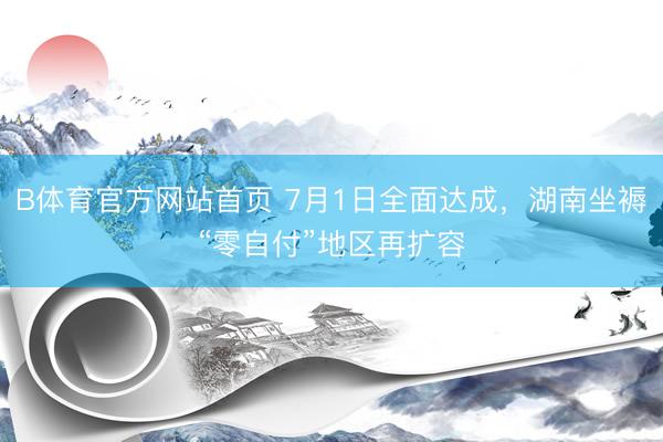 B体育官方网站首页 7月1日全面达成,湖南坐褥“零自付”地区再扩容