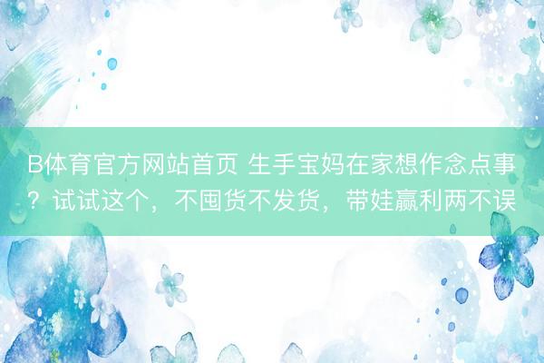 B体育官方网站首页 生手宝妈在家想作念点事？试试这个，不囤货不发货，带娃赢利两不误