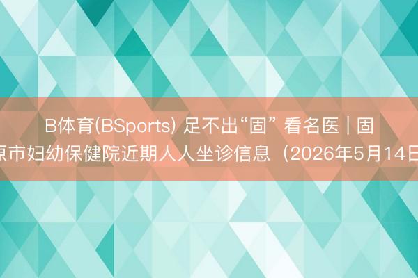 B体育(BSports) 足不出“固” 看名医 | 固原市妇幼保健院近期人人坐诊信息（2026年5月14日）