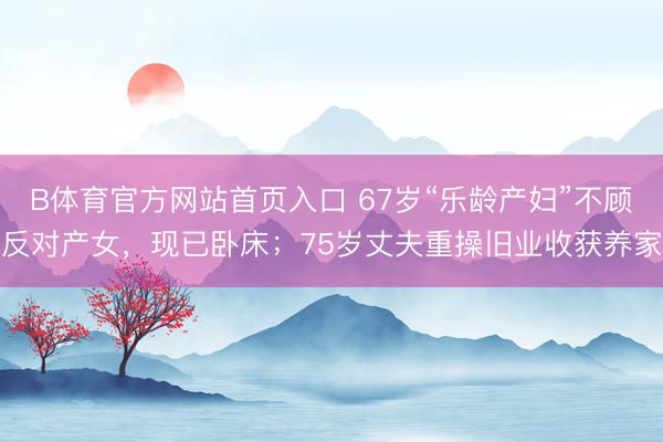 B体育官方网站首页入口 67岁“乐龄产妇”不顾反对产女，现已卧床；75岁丈夫重操旧业收获养家
