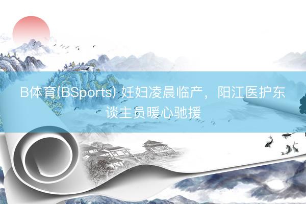 B体育(BSports) 妊妇凌晨临产，阳江医护东谈主员暖心驰援
