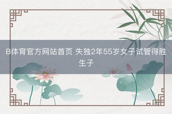 B体育官方网站首页 失独2年55岁女子试管得胜生子