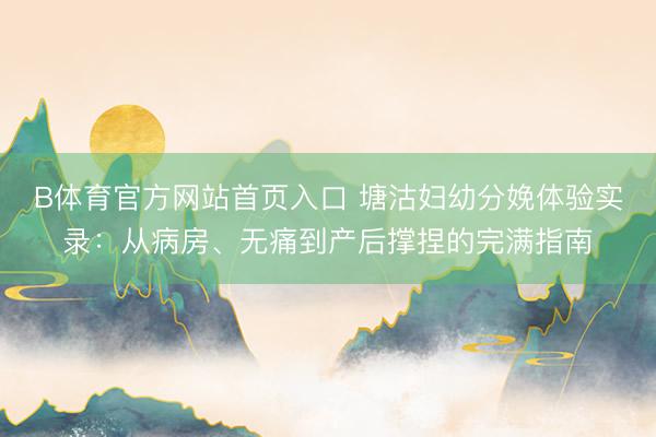 B体育官方网站首页入口 塘沽妇幼分娩体验实录：从病房、无痛到产后撑捏的完满指南