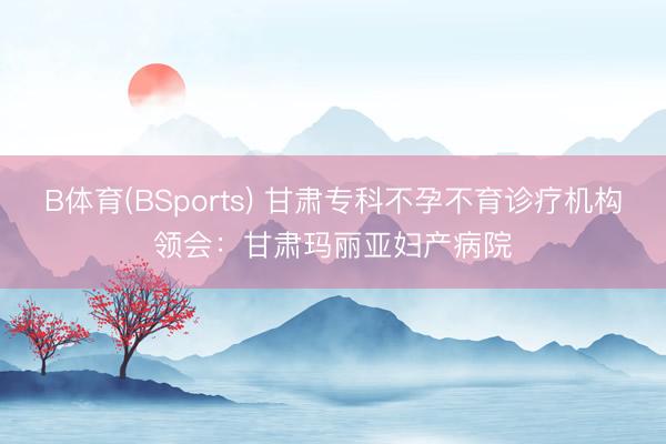 B体育(BSports) 甘肃专科不孕不育诊疗机构领会:甘肃玛丽亚妇产病院