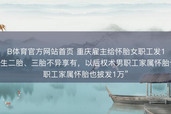 B体育官方网站首页 重庆雇主给怀胎女职工发1万元现款 “生二胎、三胎不异享有,以后权术男职工家属怀胎也披发1万”