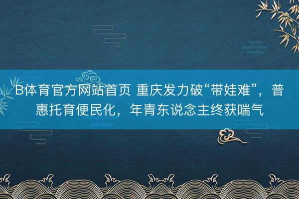 B体育官方网站首页 重庆发力破“带娃难”，普惠托育便民化，年青东说念主终获喘气