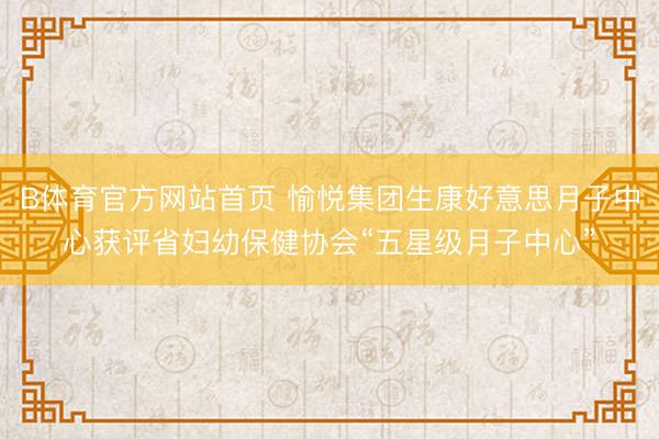 B体育官方网站首页 愉悦集团生康好意思月子中心获评省妇幼保健协会“五星级月子中心”