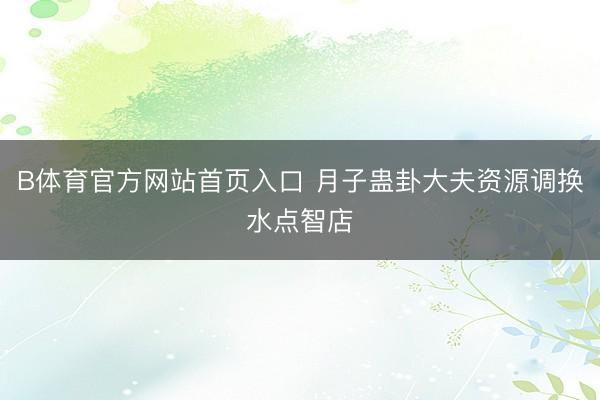 B体育官方网站首页入口 月子蛊卦大夫资源调换水点智店