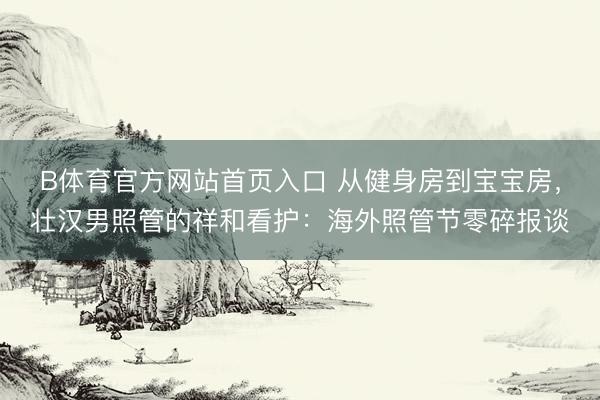 B体育官方网站首页入口 从健身房到宝宝房，壮汉男照管的祥和看护：海外照管节零碎报谈
