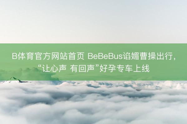 B体育官方网站首页 BeBeBus谄媚曹操出行，“让心声 有回声”好孕专车上线