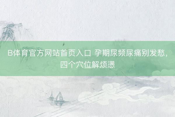 B体育官方网站首页入口 孕期尿频尿痛别发愁，四个穴位解烦懑