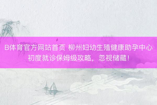 B体育官方网站首页 柳州妇幼生殖健康助孕中心初度就诊保姆级攻略，忽视储藏！
