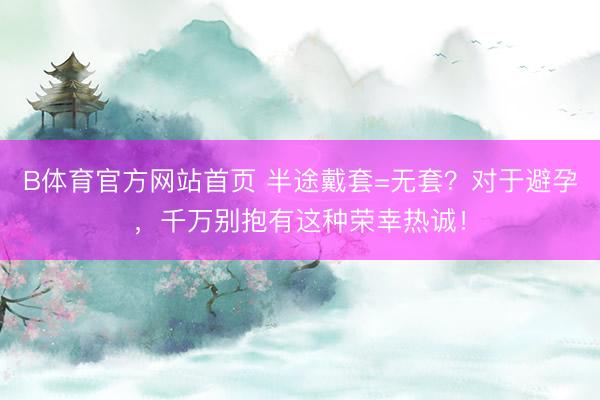 B体育官方网站首页 半途戴套=无套?对于避孕,千万别抱有这种荣幸热诚!