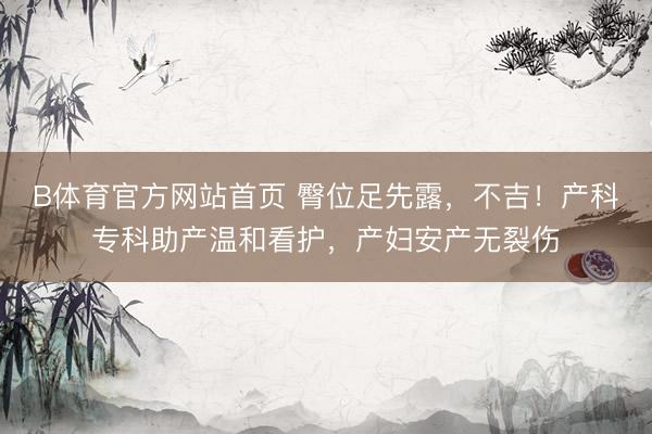 B体育官方网站首页 臀位足先露，不吉！产科专科助产温和看护，产妇安产无裂伤