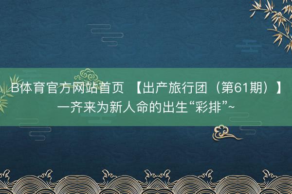 B体育官方网站首页 【出产旅行团（第61期）】一齐来为新人命的出生“彩排”~