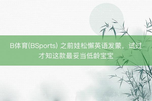 B体育(BSports) 之前娃松懈英语发蒙,试过才知这款最妥当低龄宝宝