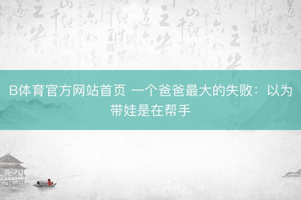 B体育官方网站首页 一个爸爸最大的失败:以为带娃是在帮手