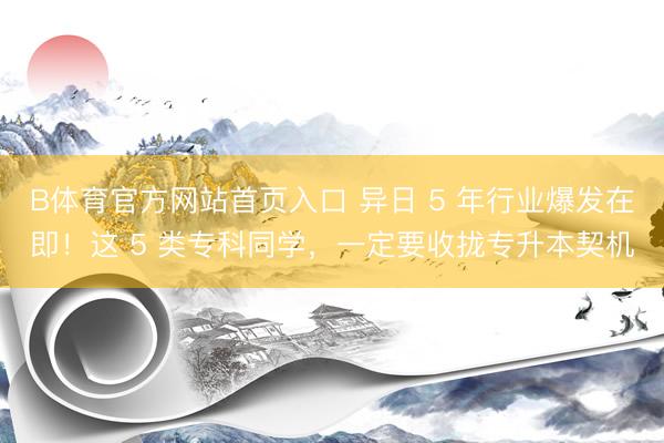B体育官方网站首页入口 异日 5 年行业爆发在即!这 5 类专科同学,一定要收拢专升本契机