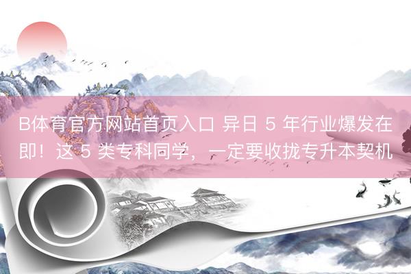 B体育官方网站首页入口 异日 5 年行业爆发在即!这 5 类专科同学,一定要收拢专升本契机