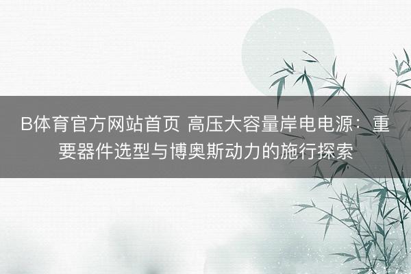 B体育官方网站首页 高压大容量岸电电源：重要器件选型与博奥斯动力的施行探索