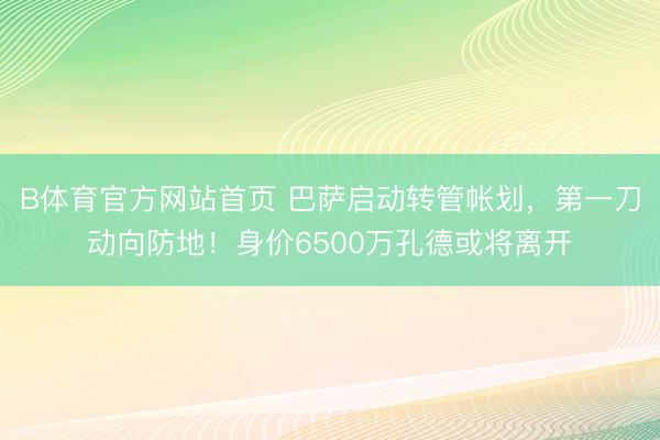 B体育官方网站首页 巴萨启动转管帐划，第一刀动向防地！身价6500万孔德或将离开