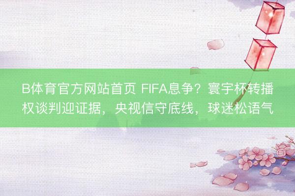 B体育官方网站首页 FIFA息争？寰宇杯转播权谈判迎证据，央视信守底线，球迷松语气