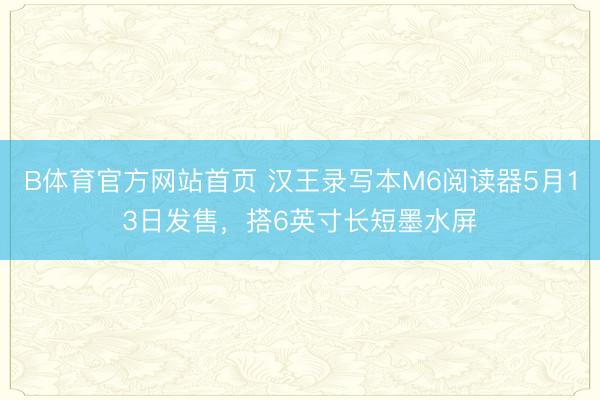 B体育官方网站首页 汉王录写本M6阅读器5月13日发售，搭6英寸长短墨水屏