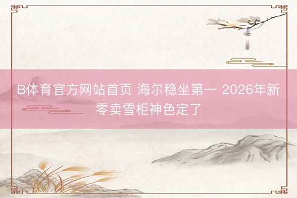 B体育官方网站首页 海尔稳坐第一 2026年新零卖雪柜神色定了