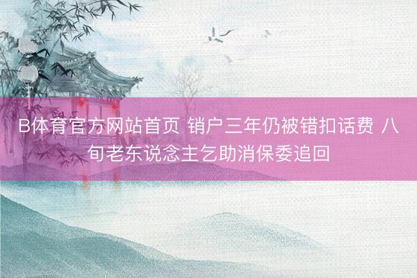 B体育官方网站首页 销户三年仍被错扣话费 八旬老东说念主乞助消保委追回