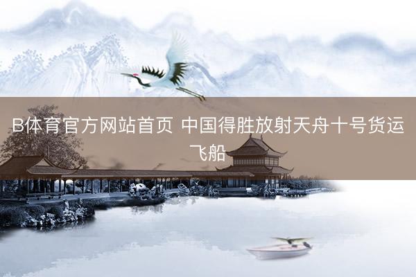 B体育官方网站首页 中国得胜放射天舟十号货运飞船